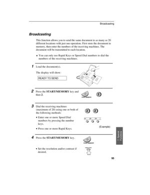 Page 97Broadcasting
This function allows you to send the same document to as many as 20
different locations with just one operation. First store the document in
memory, then enter the numbers of the receiving machines. The
document will be transmitted to each location.
¨You can only use Rapid Keys or Speed Dial numbers to dial the
numbers of the receiving machines.
1Load the document(s).
The display will show:
READY TO SEND
2Press the START/MEMORY key and
then 2.
3Dial the receiving machines
(maximum of 20)...
