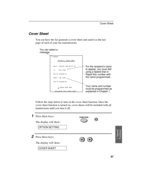 Page 99Cover Sheet
You can have the fax generate a cover sheet and send it as the last
page of each of your fax transmissions.
For the recipient’s name
to appear, you must dial
using a Speed Dial or
Rapid Key number with
the name programmed.
Your name and number
must be programmed as
explained in Chapter 1. You can select a
message.
Follow the steps below to turn on the cover sheet function. Once the
cover sheet function is turned on, cover sheets will be included with all
tranmissions until you turn it off....