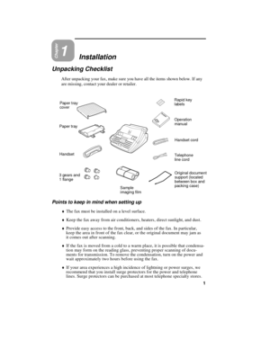 Page 11Chapter1Installation
Unpacking Checklist
After unpacking your fax, make sure you have all the items shown below. If any
are missing, contact your dealer or retailer.
HandsetHandset cord
Telephone
line cord Rapid key
labels
Operation
manual Paper tray
cover
Paper tray
3 gears and
1 flange
Sample
imaging filmOriginal document
support (located
between box and
packing case)
Points to keep in mind when setting up
¨The fax must be installed on a level surface.
¨Keep the fax away from air conditioners, heaters,...