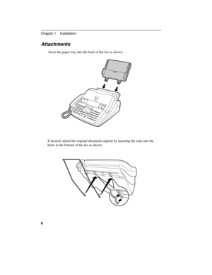 Page 18Attachments
Insert the paper tray into the back of the fax as shown.
If desired, attach the original document support by inserting the ends into the
holes in the bottom of the fax as shown.
Chapter 1    Installation
8 