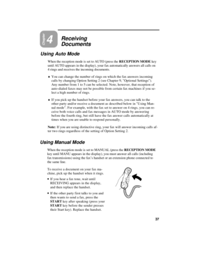 Page 47Chapter4Receiving
Documents
Using Auto Mode
When the reception mode is set to AUTO (press the RECEPTION MODE key
until AUTO appears in the display), your fax automatically answers all calls on
4 rings and receives the incoming documents.
¨You can change the number of rings on which the fax answers incoming
calls by changing Option Setting 2 (see Chapter 9, Optional Settings).
Any number from 1 to 5 can be selected. Note, however, that reception of
auto-dialed faxes may not be possible from certain fax...