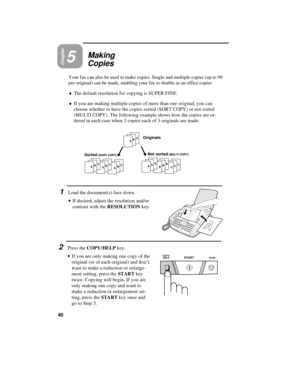 Page 50Chapter5Making
Copies
Your fax can also be used to make copies. Single and multiple copies (up to 99
per original) can be made, enabling your fax to double as an office copier. 
¨The default resolution for copying is SUPER FINE.
¨If you are making multiple copies of more than one original, you can
choose whether to have the copies sorted (SORT COPY) or not sorted
(MULTI COPY). The following example shows how the copies are or-
dered in each case when 3 copies each of 3 originals are made.
1Load the...