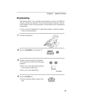 Page 71(Example)
Broadcasting
This function allows you to send the same document to as many as 20 different
locations with just one operation. First store the document in memory, then en-
ter the numbers of the receiving machines. The document will be transmitted to
each location.
¨You can only use Rapid Keys or Speed Dial numbers to dial the numbers
of the receiving machines.
1Load the document(s).
2Press the MEMORY key and then 2.
3Dial the receiving machines (maximum
of 20) using one or both of the...