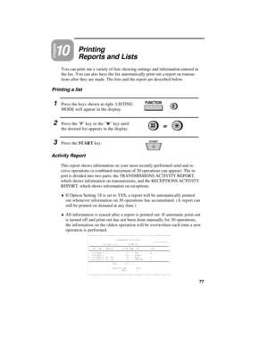 Page 87Chapter10Printing
Reports and Lists
You can print out a variety of lists showing settings and information entered in
the fax. You can also have the fax automatically print out a report on transac-
tions after they are made. The lists and the report are described below.
Printing a list
1Press the keys shown at right. LISTING
MODE will appear in the display.
2Press the # key or the * key until
the desired list appears in the display.
3Press the START key.
FUNCTION2
START
Activity Report
This report shows...