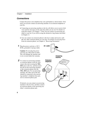 Page 16Connections
Connect the power cord, telephone line cord, and handset as shown below. If de-
sired, you can also connect an answering machine or an extension telephone to
your fax.
¨Connecting an answering machine to the fax will allow you to receive both
voice and fax messages on the same line while you are out. For details on
using this feature, see Chapter 7. (Note: Do not connect an answering ma-
chine to your fax if you will be using the distinctive ring feature described
in Chapter 2.)
¨You can...