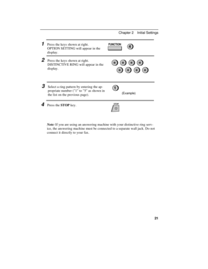 Page 311Press the keys shown at right.
OPTION SETTING will appear in the
display.FUNCTION4
2Press the keys shown at right.
DISTINCTIVE RING will appear in the
display.
3Select a ring pattern by entering the ap-
propriate number (1 to 5 as shown in
the list on the previous page).
STOP
1
(Example)
4Press the STOP key.
Note:If you are using an answering machine with your distinctive ring serv-
ice, the answering machine must be connected to a separate wall jack. Do not
connect it directly to your fax.
Chapter 2...