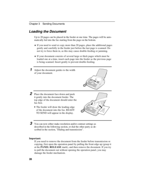 Page 38Loading the Document
Up to 20 pages can be placed in the feeder at one time. The pages will be auto-
matically fed into the fax starting from the page on the bottom.
¨If you need to send or copy more than 20 pages, place the additional pages
gently and carefully in the feeder just before the last page is scanned. Do
not try to force them in, as this may cause double-feeding or jamming.
¨If your document consists of several large or thick pages which must be
loaded one at a time, insert each page into the...