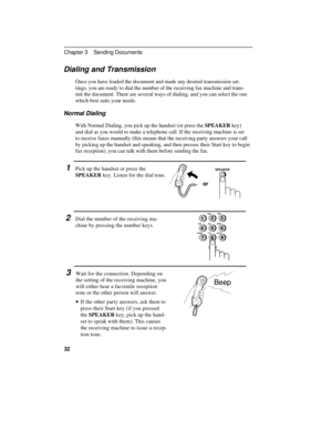 Page 42Dialing and Transmission
Once you have loaded the document and made any desired transmission set-
tings, you are ready to dial the number of the receiving fax machine and trans-
mit the document. There are several ways of dialing, and you can select the one
which best suits your needs.
Normal Dialing
With Normal Dialing, you pick up the handset (or press the SPEAKER key)
and dial as you would to make a telephone call. If the receiving machine is set
to receive faxes manually (this means that the...