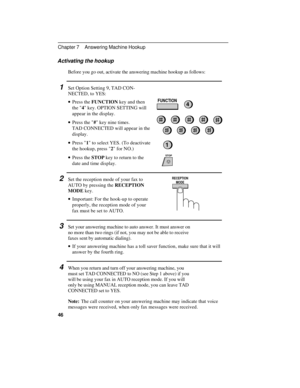 Page 56Activating the hookup  
Before you go out, activate the answering machine hookup as follows:  
1  Set Option Setting 9, TAD CON-
NECTED, to YES:  
· ·Press the FUNCTION key and then
the 4 key. OPTION SETTING will
appear in the display.  
· ·Press the # key nine times.
TAD CONNECTED will appear in the
display.  
· ·Press 1 to select YES. (To deactivate
the hookup, press 2 for NO.)  
· ·Press the STOP key to return to the
date and time display.  
2  Set the reception mode of your fax to
AUTO by pressing...