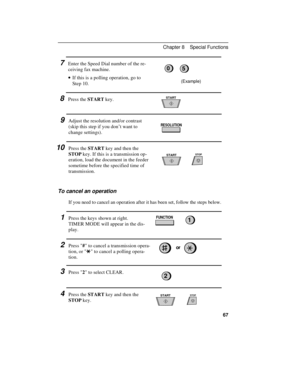 Page 777Enter the Speed Dial number of the re-
ceiving fax machine.
· ·If this is a polling operation, go to
Step 10.
(Example)
8Press the START key.
9Adjust the resolution and/or contrast
(skip this step if you don’t want to
change settings).
10Press the START key and then the
STOP key. If this is a transmission op-
eration, load the document in the feeder
sometime before the specified time of
transmission.
To cancel an operation
If you need to cancel an operation after it has been set, follow the steps...