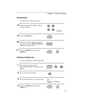 Page 81Broadcasting
(Continued from Initial procedure.)
8Enter the Speed Dial numbers of the re-
ceiving machines.
9Press the START key.
10If desired, set the resolution and/or con-
trast by pressing the RESOLUTION key
(otherwise, skip this step).
11Press the START key and then the
STOP key.
Clearing a Program key
To clear a Program key, follow these steps:
1Press the keys shown at right.
PRG. ENTRY MODE will appear in the
display.
2Press 2 to select CLEAR.
3Press the Program Key you want to clear.
4Press the...