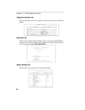 Page 90Telephone Number List
This list shows the fax and voice numbers which have been stored for automatic
dialing.
Passcode List
This list shows settings made for polling security, your name and fax/telephone
number as entered in the machine, and a sample of the header printed at the top
of every page you transmit (HEADER PRINT).
Option Setting List
This list shows the current status of the optional settings.
Chapter 10    Printing Reports and Lists
80 