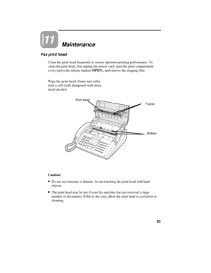 Page 93Chapter11Maintenance
Fax print head
Clean the print head frequently to ensure optimum printing performance. To
clean the print head, first unplug the power cord, open the print compartment
cover (press the release marked OPEN), and remove the imaging film.
Wipe the print head, frame and roller
with a soft cloth dampened with dena-
tured alcohol.
Print head
Rollers Frame
Caution!
· ·Do not use benzene or thinner. Avoid touching the print head with hard
objects.
· ·The print head may be hot if your fax...
