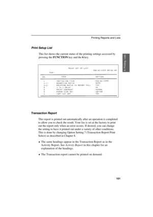 Page 103
Print Setup List
This list shows the current status of the printing settings accessed by
pressing the FUNCTION key and the 6 key.
Transaction Report
This report is printed out automatically after an operation is completed
to allow you to check the result. Your fax is set at the factory to print
out the report only when an error occurs. If desired, you can change
the setting to have it printed out under a variety of other conditions.
This is done by changing Option Setting 7 (Transaction Report Print...