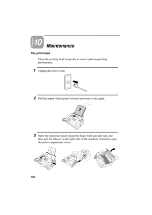 Page 104UX300U-MAMART
Chapter10Maintenance
Fax print head
Clean the printing head frequently to assure optimum printing
performance.
1Unplug the power cord.
2Pull the paper release plate forward and remove the paper.
3Open the operation panel (grasp the finger hold and pull up), and
then pull the release on the right side of the machine forward to open
the print compartment cover.
102 