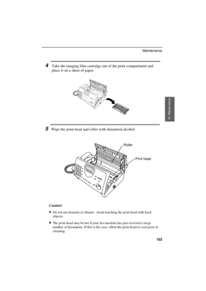 Page 105
4Take the imaging film cartridge out of the print compartment and
place it on a sheet of paper.
5Wipe the print head and roller with denatured alcohol.
Print head Roller
Caution!
·
·· ·Do not use benzene or  thinner . Avoid touching the pr int hea d with ha r d
objects.
·
·· ·The pr int hea d ma y be hot if your  fa x machine has just r eceived a lar ge
number  of documents. If this is the ca se, a llow the pr int hea d to cool pr ior  to
cleaning.
10. Mainenance
Maintenance
103 