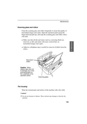 Page 107
Scanning glass and rollers
Clean the scanning glass and rollers frequently to ensure the quality of
transmitted images and copies. Open the operation panel (grasp the
finger hold and pull up), and wipe the scanning glass and rollers with a
soft cloth.
¨Make sure that all dirt and stains (such as correcting fluid) are
removed, as dirts and stains will cause vertical lines on
transmitted images and copies.
¨Adhesive cellophane tape is useful for removal of debris from the
rollers.
Document
rollers...