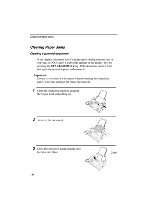 Page 116UX300U-TSCPRT
Clearing Paper Jams
Clearing a jammed document
If the original document doesn’t feed properly during transmission or
copying, or DOCUMENT JAMMED appears in the display, first try
pressing the START/MEMORY key. If the document doesn’t feed
out, open the operation panel and remove it.
Important:
Do not try to remove a document without opening the operation
panel. This may damage the feeder mechanism.
1Open the operation panel by grasping
the finger hold and pulling up.
2Remove the document....