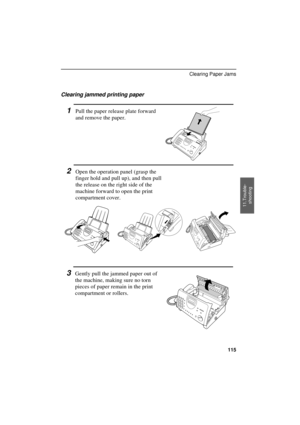 Page 117
Clearing jammed printing paper
1Pull the paper release plate forward
and remove the paper.
2Open the operation panel (grasp the
finger hold and pull up), and then pull
the release on the right side of the
machine forward to open the print
compartment cover.
3Gently pull the jammed paper out of
the machine, making sure no torn
pieces of paper remain in the print
compartment or rollers.
11.Trouble-
shooting
Clearing Paper Jams
115 