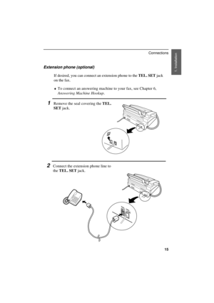 Page 17
Extension phone (optional)
If desired, you can connect an extension phone to the TEL. SET jack
on the fax.
¨To connect an answering machine to your fax, see Chapter 6,
Answering Machine Hookup.
1Remove the seal covering the TEL.
SET jack.
2Connect the extension phone line to
the TEL. SET jack.
TEL.
SETTEL.
LINE
1. Installation 
Connections
15 