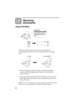 Page 52UX300U-BORDYF
Chapter3
Receiving
Documents
Using FAX Mode
Press the
RECEPTION MODE
key until the arrow in
the display points to
FAX.
RECEPTION 
          MODEFAX
TEL
A.M.
When the reception mode is set to FAX, the machine will
automatically answer all calls on four rings and receive incoming
faxes.
4 rings Fax reception
¨
You can change the number of rings on which the machine
answers calls by changing Option Setting 2. (See Chapter 8,
Option Settings.)
¨If you pick up the handset before the machine...