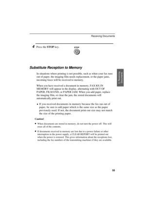 Page 57
4Press the 
STOP key.STOP
Substitute Reception to Memory
In situations where printing is not possible, such as when your fax runs
out of paper, the imaging film needs replacement, or the paper jams,
incoming faxes will be received to memory.
When you have received a document in memory, FAX RX IN
MEMORY will appear in the display, alternating with OUT OF
PAPER, FILM END, or PAPER JAM. When you add paper, replace
the imaging film, or clear the jam, the stored documents will
automatically print out.
¨If...