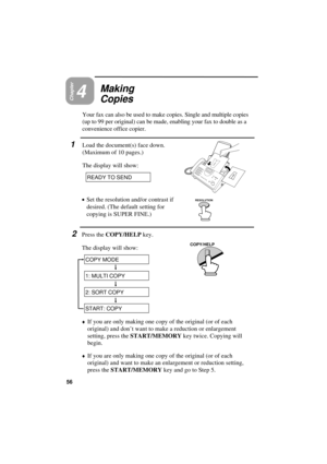 Page 58UX300U-BOCYYF
Chapter4
Making
Copies
Your fax can also be used to make copies. Single and multiple copies
(up to 99 per original) can be made, enabling your fax to double as a
convenience office copier. 
1Load the document(s) face down.
(Maximum of 10 pages.)
The display will show:
READY TO SEND
·
·· ·
Set the resolution and/or contrast if
desired. (The default setting for
copying is SUPER FINE.)
2Press the COPY/HELP key.
The display will show:
RESOLUTION
COPY/HELP
COPY MODE
1: MULTI COPY
2: SORT COPY...