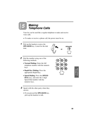 Page 61UX300U-BOVCRT
or
SPEAKER
Chapter5
Making
Telephone Calls
Your fax can be used like a regular telephone to make and receive
voice calls.
¨To make or receive a phone call, the power must be on.
1Pick up the handset or press the
SPEAKER key. Listen for the dial
tone.
2Dial the number using one of the
following methods:
·
·· ·Normal Dialing: Enter the full
telephone number with the numeric
keys.
·
·· ·Rapid Key Dialing: Press the
appropriate Rapid Key.
·
·· ·Speed Dialing: Press the SPEED
DIAL key, and enter...