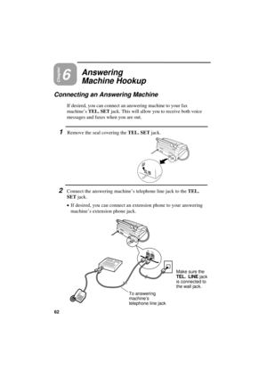 Page 64UX300U-UAPNDD
Chapter6
Answering
Machine Hookup
Connecting an Answering Machine
If desired, you can connect an answering machine to your fax
machine’s TEL. SET jack. This will allow you to receive both voice
messages and faxes when you are out.
1Remove the seal covering the TEL. SET jack.
2Connect the answering machine’s telephone line jack to the TEL.
SET jack.
·
·· ·If desired, you can connect an extension phone to your answering
machine’s extension phone jack.
TEL.
SETTEL.
LINE
Make sure the
TEL. LINE...