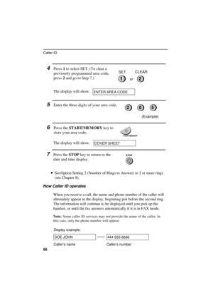 Page 68
4Press 1 to select SET. (To clear a
previously programmed area code,
press 2 and go to Step 7.)
The display will show:
21
SETCLEAR
or
ENTER AREA CODE
5Enter the three digits of your area code.
6Press the START/MEMORY key to
store your area code.
The display will show:
(Example)
START/MEMORY
COVER SHEET
7Press the STOP key to return to the
date and time display.
·
·· ·Set Option Setting 2 (Number of Rings to Answer) to 2 or more rings
(see Chapter 8).
How Caller ID operates
When you receive a call, the...