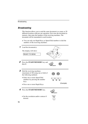 Page 74UX300U-SFBRYF
Broadcasting
This function allows you to send the same document to as many as 20
different locations with just one operation. First store the document in
memory, then enter the numbers of the receiving machines. The
document will be transmitted to each location.
¨You can only use Rapid Keys or Speed Dial numbers to dial the
numbers of the receiving machines.
1Load the document(s).
The display will show:
READY TO SEND
2Press the START/MEMORY key and
then 2.
3Dial the receiving machines...