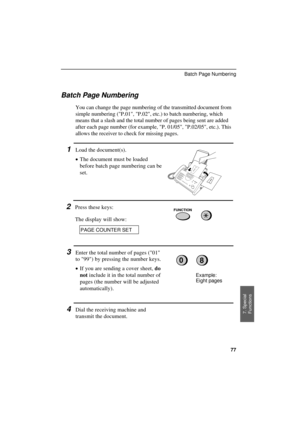 Page 79UX300U-SFBNRT
Batch Page Numbering
You can change the page numbering of the transmitted document from
simple numbering (P.01, P.02, etc.) to batch numbering, which
means that a slash and the total number of pages being sent are added
after each page number (for example, P. 01/05, P.02/05, etc.). This
allows the receiver to check for missing pages.
1Load the document(s).
·
·· ·The document must be loaded
before batch page numbering can be
set.
2Press these keys:
The display will show:FUNCTION
PAGE COUNTER...