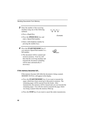 Page 84
3Enter the number of the receiving
machine using one of the following
methods:
·
·· ·Press a Rapid Key.
·
·· ·Press the SPEED DIAL key and
enter a Speed Dial number.
·
·· ·Enter a full telephone number by
pressing the number keys.
4Press the START/MEMORY key if
you entered a Speed Dial number or a
full number.
·
·· ·The document will be scanned and
stored in memory. Your fax will
then dial the receiving machine and
transmit the document (redialling
will be done automatically if
necessary).
START/MEMORY...