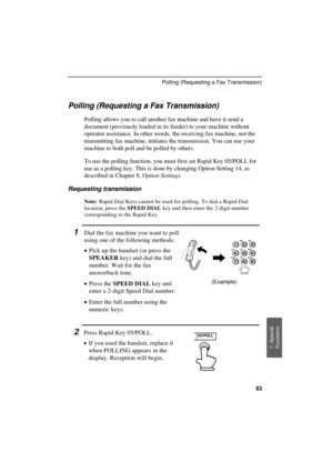 Page 85UX300U-SFPORT
Polling (Requesting a Fax Transmission)
Polling allows you to call another fax machine and have it send a
document (previously loaded in its feeder) to your machine without
operator assistance. In other words, the receiving fax machine, not the
transmitting fax machine, initiates the transmission. You can use your
machine to both poll and be polled by others.
To use the polling function, you must first set Rapid Key 05/POLL for
use as a polling key. This is done by changing Option Setting...
