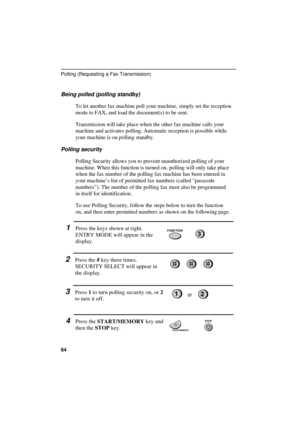 Page 86
Being polled (polling standby)
To let another fax machine poll your machine, simply set the reception
mode to FAX, and load the document(s) to be sent. 
Transmission will take place when the other fax machine calls your
machine and activates polling. Automatic reception is possible while
your machine is on polling standby.
Polling security
Polling Security allows you to prevent unauthorized polling of your
machine. When this function is turned on, polling will only take place
when the fax number of the...