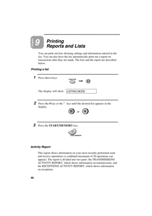Page 98UX300U-PRPRYF
Chapter9Printing
Reports and Lists
You can print out lists showing settings and information entered in the
fax. You can also have the fax automatically print out a report on
transactions after they are made. The lists and the report are described
below.
Printing a list
1Press these keys:FUNCTION2
The display will show:LISTING MODE
START/MEMORY
2Press the # key or the * key until the desired list appears in the
display.
or
3Press the START/MEMORY key.
Activity Report
This report shows...