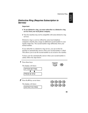 Page 101Distinctive Ring
99
8. Special 
FunctionsDistinctive Ring (Requires Subscription to 
Service)
Important:
♦To use distinctive ring, you must subscribe to a distinctive ring 
service from your local phone company.
♦Your fax machine may not be compatible with some distinctive ring 
services.
Distinctive ring is a service offered by some local telephone 
companies whereby they assign an additional second number to your 
regular single line. The second number rings differently from your 
normal number.
If you...
