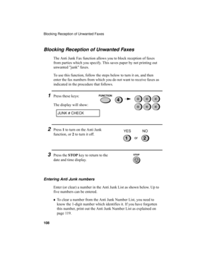 Page 110Blocking Reception of Unwanted Faxes
108
Blocking Reception of Unwanted Faxes
The Anti Junk Fax function allows you to block reception of faxes 
from parties which you specify. This saves paper by not printing out 
unwanted junk faxes.
To use this function, follow the steps below to turn it on, and then 
enter the fax numbers from which you do not want to receive faxes as 
indicated in the procedure that follows.
1Press these keys:
The display will show:
JUNK # CHECK
Entering Anti Junk numbers
Enter (or...