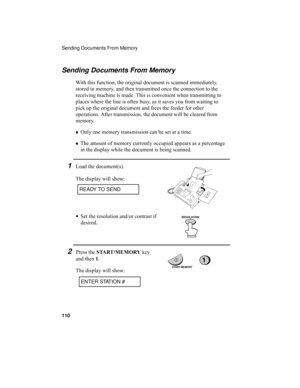 Page 112Sending Documents From Memory
110
Sending Documents From Memory
With this function, the original document is scanned immediately, 
stored in memory, and then transmitted once the connection to the 
receiving machine is made. This is convenient when transmitting to 
places where the line is often busy, as it saves you from waiting to 
pick up the original document and frees the feeder for other 
operations. After transmission, the document will be cleared from 
memory.
♦Only one memory transmission can be...