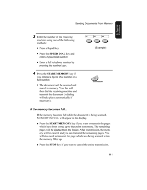 Page 113Sending Documents From Memory
111
8. Special 
Functions
3Enter the number of the receiving 
machine using one of the following 
methods:
•Press a Rapid Key.
•Press the SPEED DIAL key and 
enter a Speed Dial number.
•Enter a full telephone number by 
pressing the number keys.
4Press the START/MEMORY key if 
you entered a Speed Dial number or a 
full number.
•The document will be scanned and 
stored in memory. Your fax will 
then dial the receiving machine and 
transmit the document (redialing 
will take...