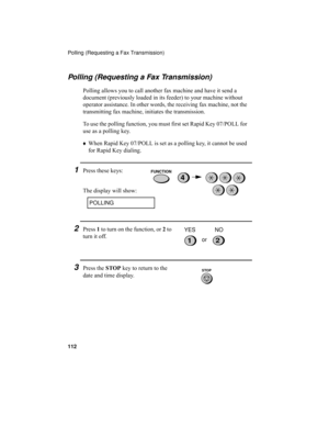 Page 114Polling (Requesting a Fax Transmission)
112
Polling (Requesting a Fax Transmission)
Polling allows you to call another fax machine and have it send a 
document (previously loaded in its feeder) to your machine without 
operator assistance. In other words, the receiving fax machine, not the 
transmitting fax machine, initiates the transmission. 
To use the polling function, you must first set Rapid Key 07/POLL for 
use as a polling key. 
♦When Rapid Key 07/POLL is set as a polling key, it cannot be used...