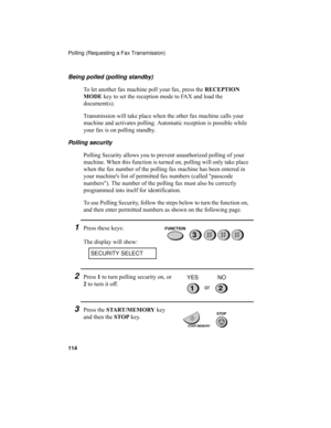 Page 116Polling (Requesting a Fax Transmission)
114
Being polled (polling standby)
To let another fax machine poll your fax, press the RECEPTION 
MODE key to set the reception mode to FAX and load the 
document(s).
Transmission will take place when the other fax machine calls your 
machine and activates polling. Automatic reception is possible while 
your fax is on polling standby.
Polling security
Polling Security allows you to prevent unauthorized polling of your 
machine. When this function is turned on,...