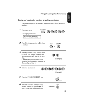 Page 117Polling (Requesting a Fax Transmission)
115
8. Special 
FunctionsStoring and clearing fax numbers for polling permission
You can store up to 10 fax numbers in your machines list of permitted 
numbers.
1Press these keys:
The display will show:
PASSCODE # MODE
3
2Press 1 to store a number, or 2 to clear 
a number.
12or SET CLEAR
3Storing: Enter a 2-digit number from 
01 to 10. This number identifies the 
fax number you will store in the next 
step.
Clearing: Enter the number which 
identifies the fax...