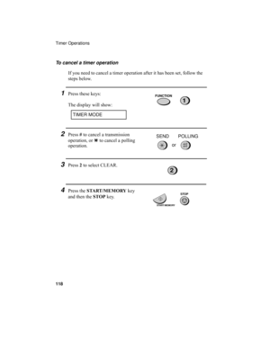 Page 120Timer Operations
118
To cancel a timer operation
If you need to cancel a timer operation after it has been set, follow the 
steps below.
1Press these keys:
The display will show:FUNCTION
1
TIMER MODE
2Press # to cancel a transmission 
operation, or * to cancel a polling 
operation.
3Press 2 to select CLEAR.
4Press the START/MEMORY key 
and then the STOP key.
2
START/MEMORY
STOP
or SEND POLLING
all.book  Page 118  Wednesday, April 26, 2000  7:08 PM 