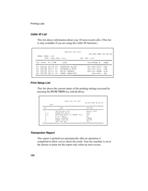 Page 126Printing Lists
124
Print Setup List
This list shows the current status of the printing settings accessed by 
pressing the FUNCTION key and the 6 key. Caller ID List
This list shows information about your 20 most recent calls. (This list 
is only available if you are using the Caller ID function.)
Transaction Report
This report is printed out automatically after an operation is 
completed to allow you to check the result. Your fax machine is set at 
the factory to print out the report only when an error...