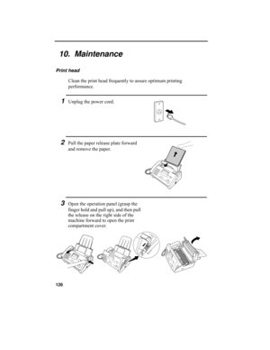 Page 128126
10.  Maintenance
Print head
Clean the print head frequently to assure optimum printing 
performance.
1Unplug the power cord.
3Open the operation panel (grasp the 
finger hold and pull up), and then pull 
the release on the right side of the 
machine forward to open the print 
compartment cover.
2Pull the paper release plate forward 
and remove the paper.
all.book  Page 126  Wednesday, April 26, 2000  7:08 PM 