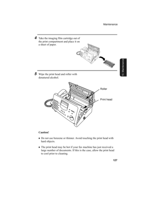 Page 129Maintenance
127
10. Maintenance
Caution!
♦Do not use benzene or thinner. Avoid touching the print head with 
hard objects.
♦The print head may be hot if your fax machine has just received a 
large number of documents. If this is the case, allow the print head 
to cool prior to cleaning.
4Take the imaging film cartridge out of 
the print compartment and place it on 
a sheet of paper.
5Wipe the print head and roller with 
denatured alcohol.
Roller
Print head
all.book  Page 127  Wednesday, April 26, 2000...