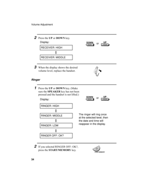 Page 36Volume Adjustment
34
Ringer
1Press the UP or DOWN key. (Make 
sure the SPEAKER key has not been 
pressed and the handset is not lifted.)
Display:
RINGER: HIGH
RINGER: MIDDLE
RINGER: LOW
RINGER OFF: OK?
2If you selected RINGER OFF: OK?, 
press the START/MEMORY key.
The ringer will ring once 
at the selected level, then 
the date and time will 
reappear in the display.
2Press the UP or DOWN key.
RECEIVER: HIGH
Display:
RECEIVER: MIDDLE
3When the display shows the desired 
volume level, replace the...