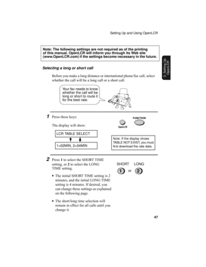 Page 49Setting Up and Using OpenLCR
47
2. Setting Up 
OpenLCR
Selecting a long or short call
Before you make a long distance or international phone/fax call, select 
whether the call will be a long call or a short call.
Your fax needs to know 
whether the call will be 
long or short to route it 
for the best rate.
1Press these keys:
The display will show:
LCR TABLE SELECT
1=02MIN, 2=04MIN
FUNCTION
2Press 1 to select the SHORT TIME 
setting, or 2 to select the LONG 
TIME setting.
•The initial SHORT TIME setting...