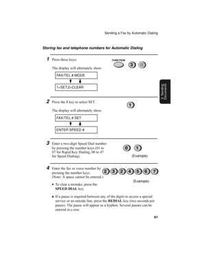 Page 63Sending a Fax by Automatic Dialing
61
3. Sending
Documents
Storing fax and telephone numbers for Automatic Dialing
1Press these keys:
The display will alternately show:
2Press the 1 key to select SET.
The display will alternately show:
3Enter a two-digit Speed Dial number 
by pressing the number keys (01 to 
07 for Rapid Key Dialing, 08 to 47 
for Speed Dialing).
4Enter the fax or voice number by 
pressing the number keys. 
(Note: A space cannot be entered.)
•To clear a mistake, press the 
SPEED DIAL...